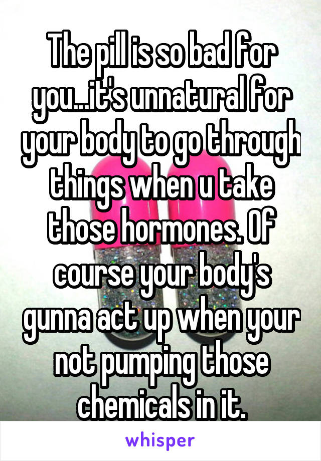 The pill is so bad for you...it's unnatural for your body to go through things when u take those hormones. Of course your body's gunna act up when your not pumping those chemicals in it.