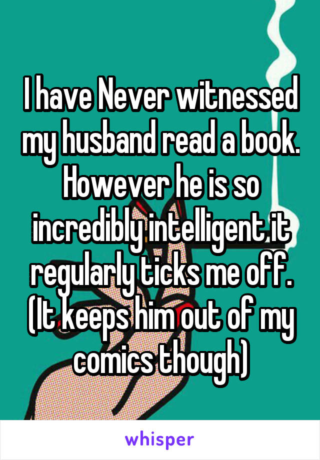 I have Never witnessed my husband read a book. However he is so incredibly intelligent it regularly ticks me off. (It keeps him out of my comics though)