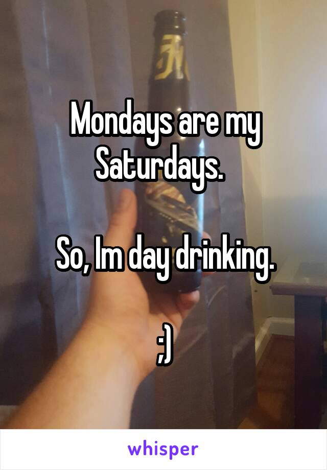 Mondays are my Saturdays.  

So, Im day drinking.

;)