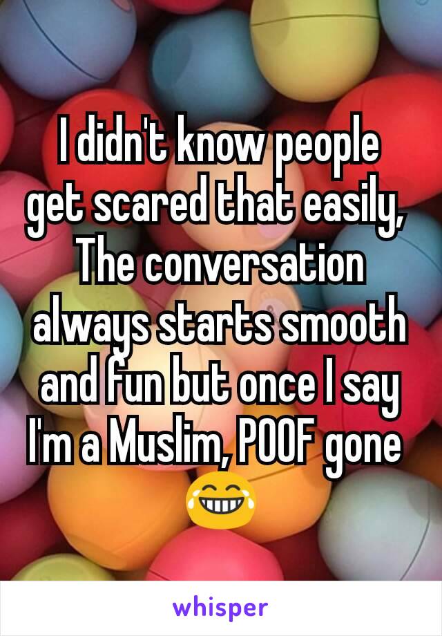 I didn't know people get scared that easily, 
The conversation always starts smooth and fun but once I say I'm a Muslim, POOF gone 
😂