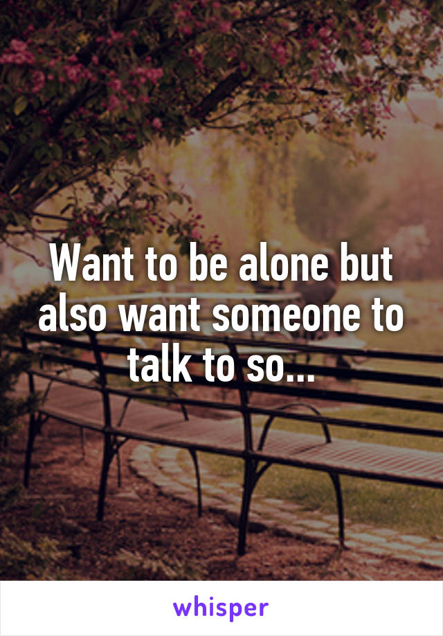 Want to be alone but also want someone to talk to so...