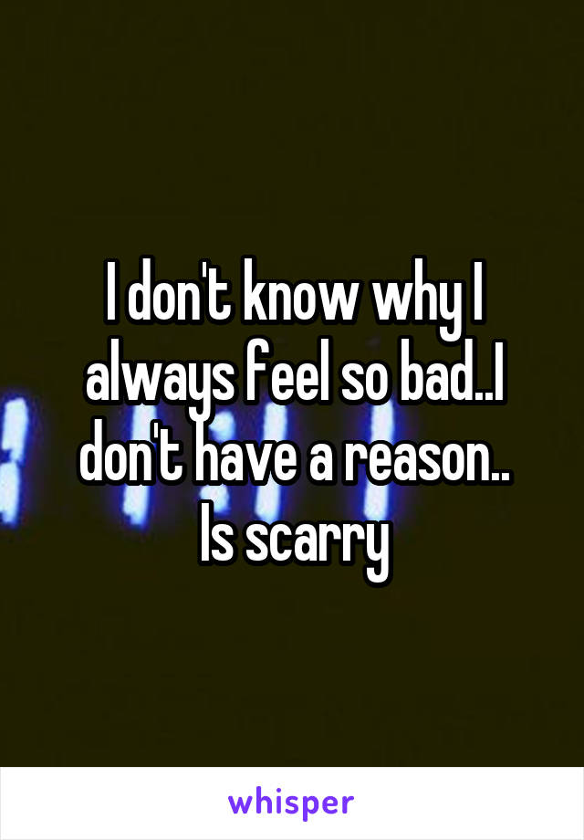 I don't know why I always feel so bad..I don't have a reason..
Is scarry