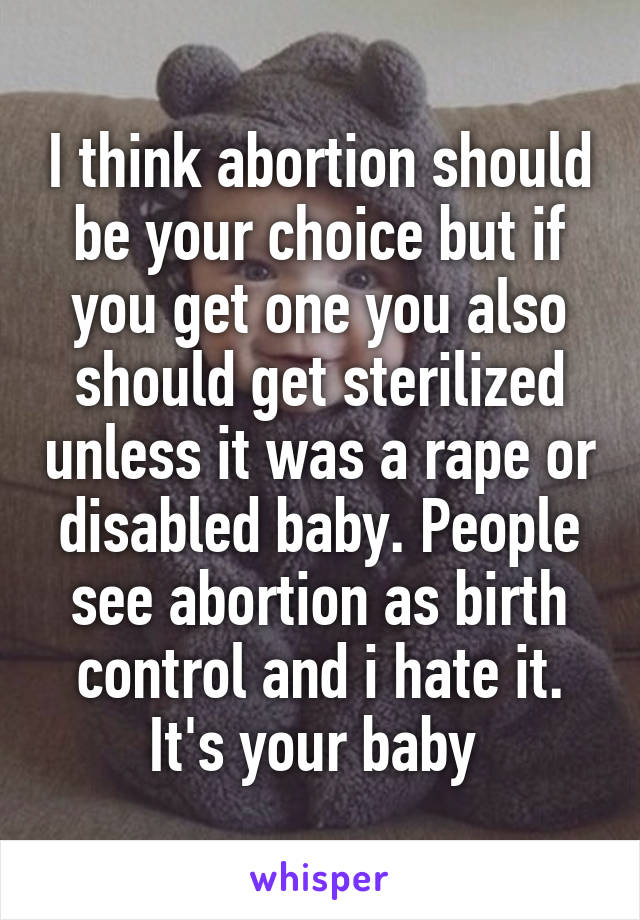 I think abortion should be your choice but if you get one you also should get sterilized unless it was a rape or disabled baby. People see abortion as birth control and i hate it. It's your baby 