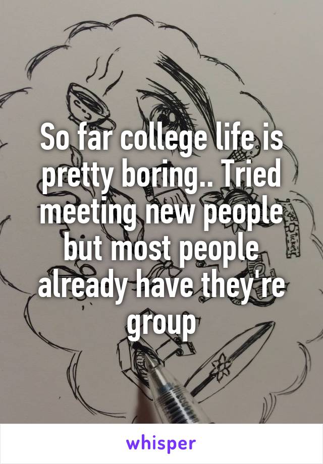 So far college life is pretty boring.. Tried meeting new people but most people already have they're group