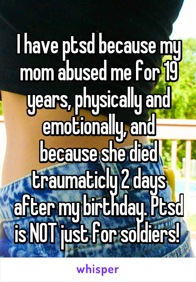 I have ptsd because my mom abused me for 19 years, physically and emotionally, and because she died traumaticly 2 days after my birthday. Ptsd is NOT just for soldiers! 