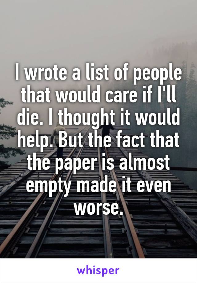 I wrote a list of people that would care if I'll die. I thought it would help. But the fact that the paper is almost empty made it even worse.