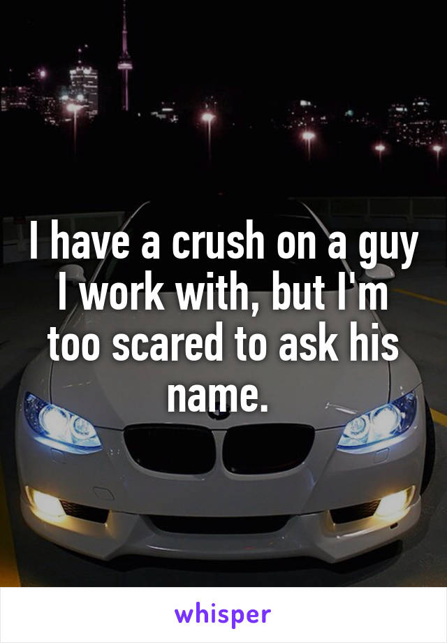 I have a crush on a guy I work with, but I'm too scared to ask his name. 