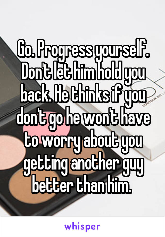 Go. Progress yourself. Don't let him hold you back. He thinks if you don't go he won't have to worry about you getting another guy better than him. 