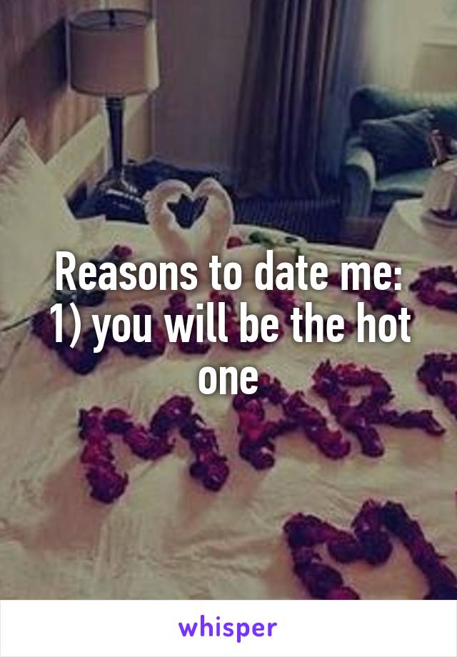 Reasons to date me:
1) you will be the hot one