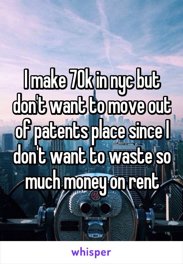 I make 70k in nyc but don't want to move out of patents place since I don't want to waste so much money on rent