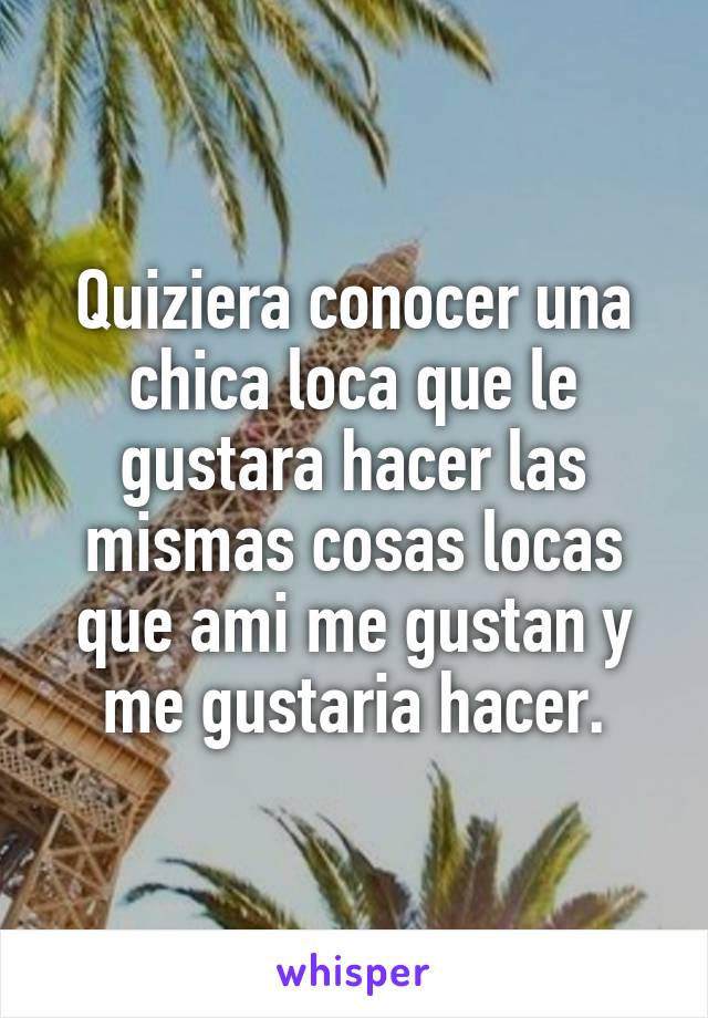 Quiziera conocer una chica loca que le gustara hacer las mismas cosas locas que ami me gustan y me gustaria hacer.