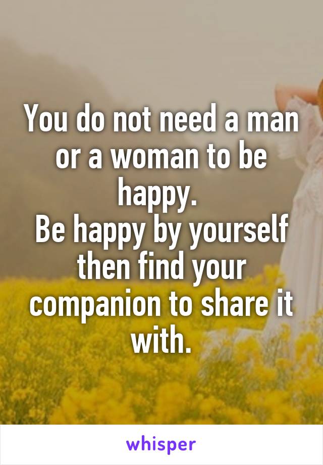 You do not need a man or a woman to be happy. 
Be happy by yourself then find your companion to share it with.