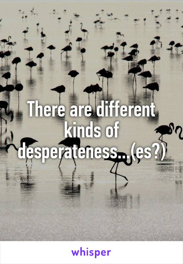 There are different kinds of desperateness...(es?)