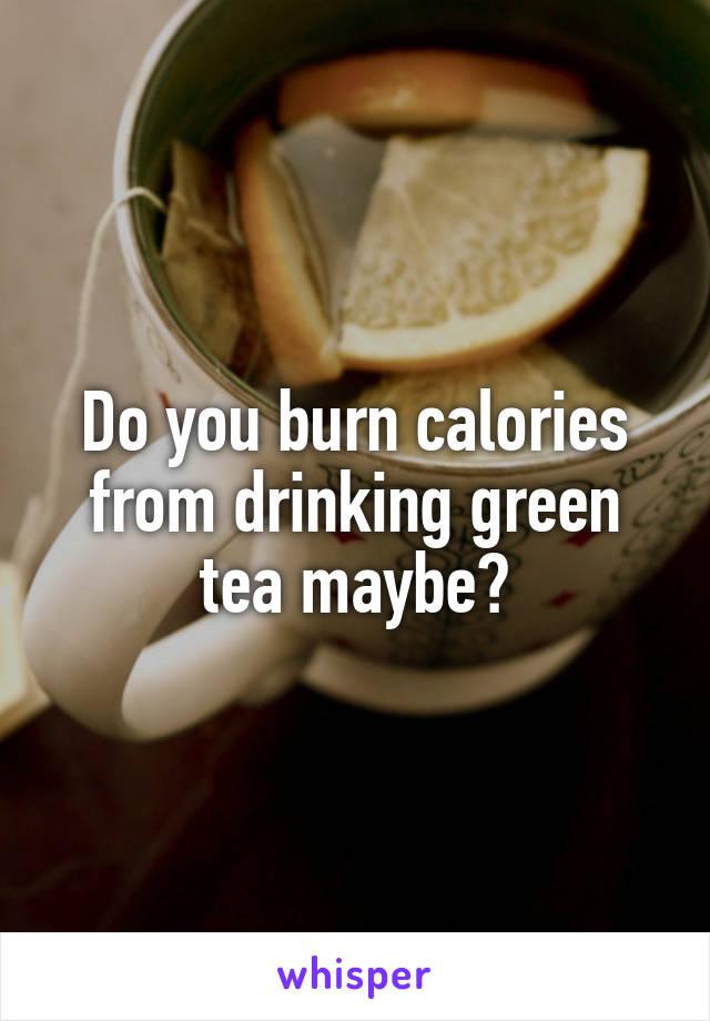 Do you burn calories from drinking green tea maybe?