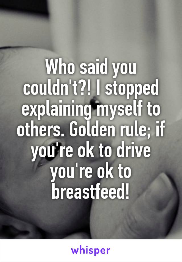 Who said you couldn't?! I stopped explaining myself to others. Golden rule; if you're ok to drive you're ok to breastfeed!