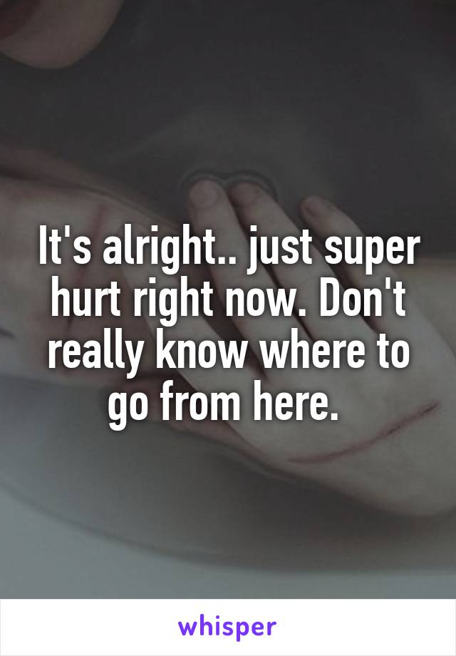 It's alright.. just super hurt right now. Don't really know where to go from here. 