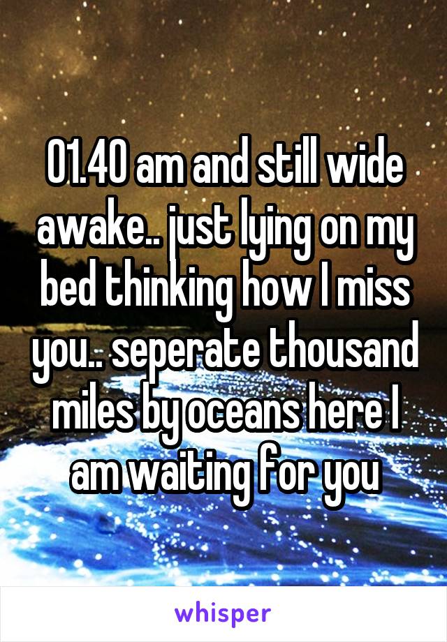 01.40 am and still wide awake.. just lying on my bed thinking how I miss you.. seperate thousand miles by oceans here I am waiting for you