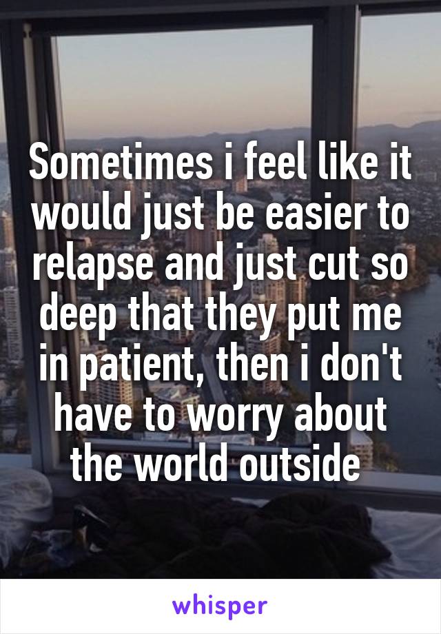 Sometimes i feel like it would just be easier to relapse and just cut so deep that they put me in patient, then i don't have to worry about the world outside 