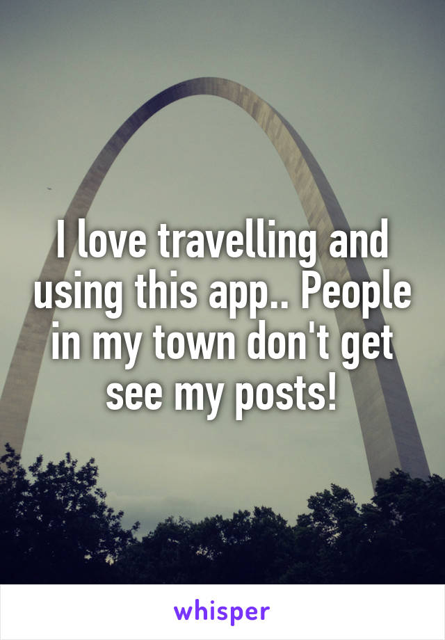 I love travelling and using this app.. People in my town don't get see my posts!