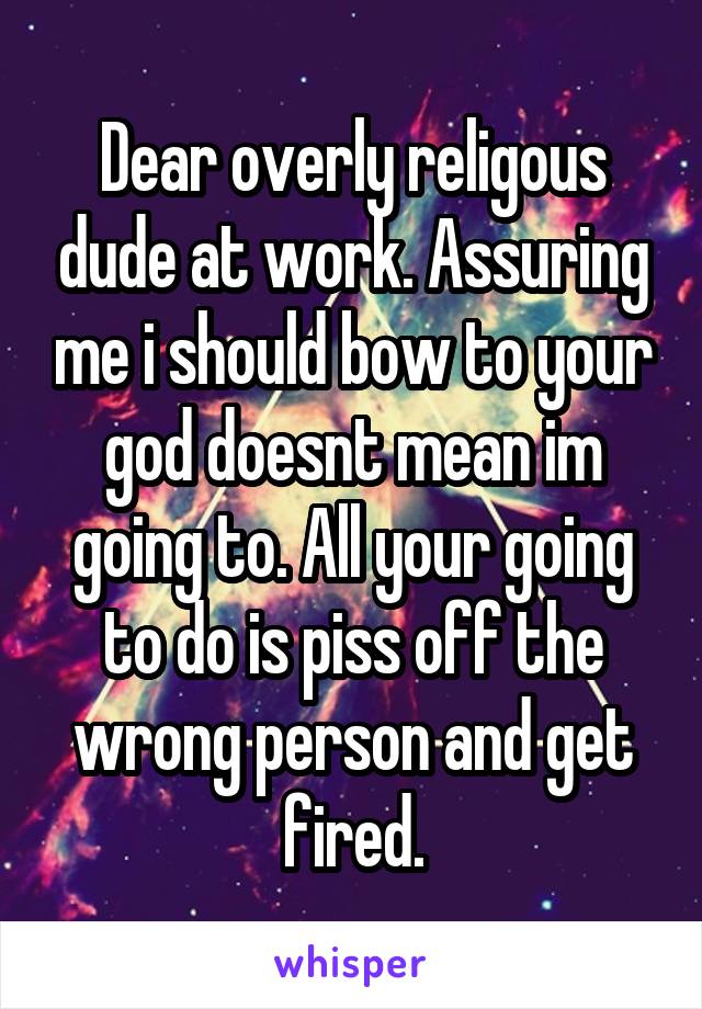 Dear overly religous dude at work. Assuring me i should bow to your god doesnt mean im going to. All your going to do is piss off the wrong person and get fired.