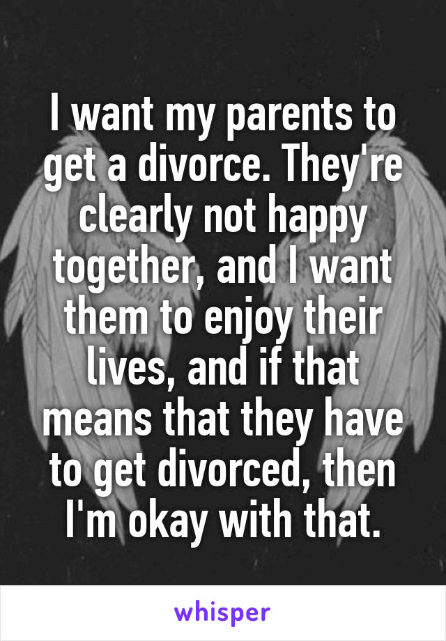 I want my parents to get a divorce. They're clearly not happy together, and I want them to enjoy their lives, and if that means that they have to get divorced, then I'm okay with that.