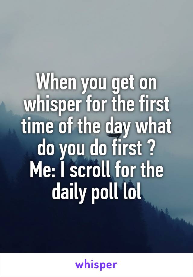 When you get on whisper for the first time of the day what do you do first ?
Me: I scroll for the daily poll lol