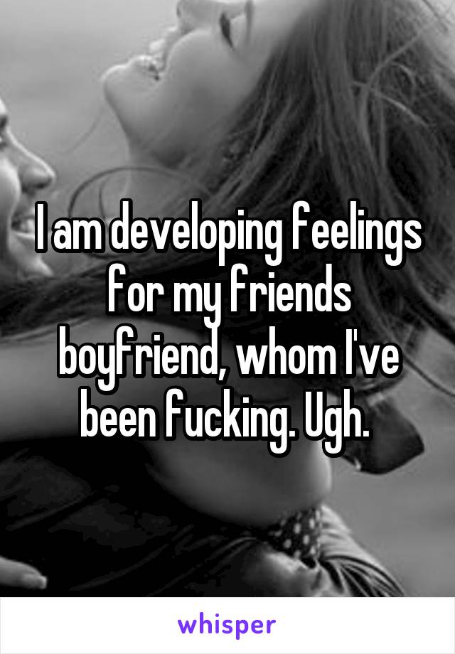 I am developing feelings for my friends boyfriend, whom I've been fucking. Ugh. 