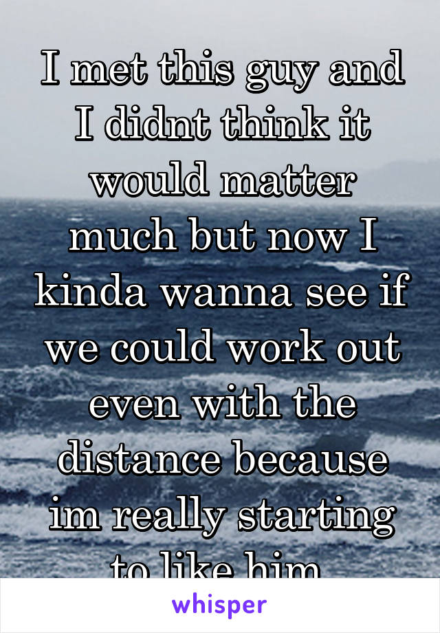 I met this guy and I didnt think it would matter much but now I kinda wanna see if we could work out even with the distance because im really starting to like him.