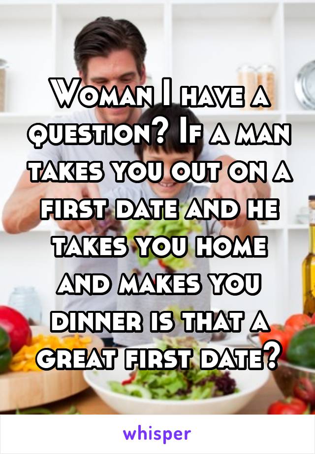 Woman I have a question? If a man takes you out on a first date and he takes you home and makes you dinner is that a great first date?