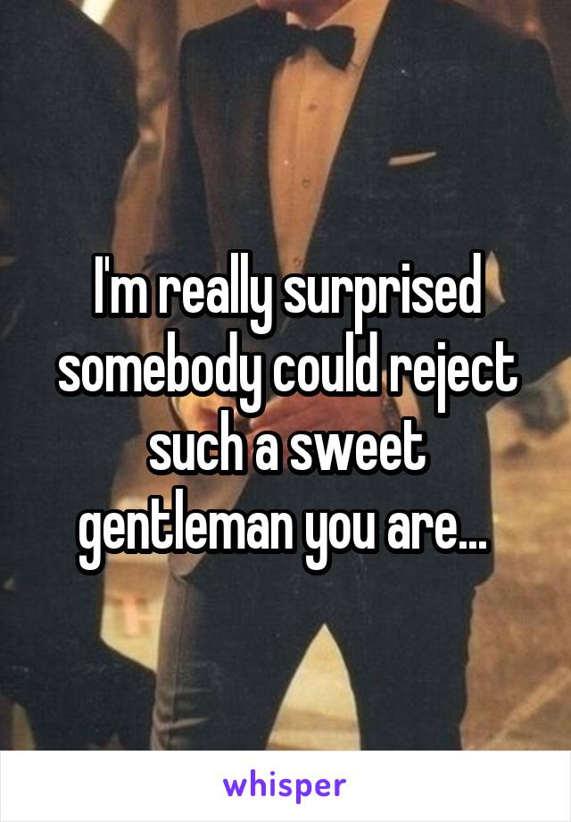 I'm really surprised somebody could reject such a sweet gentleman you are... 