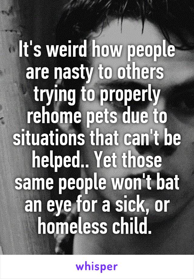 It's weird how people are nasty to others  trying to properly rehome pets due to situations that can't be helped.. Yet those same people won't bat an eye for a sick, or homeless child. 