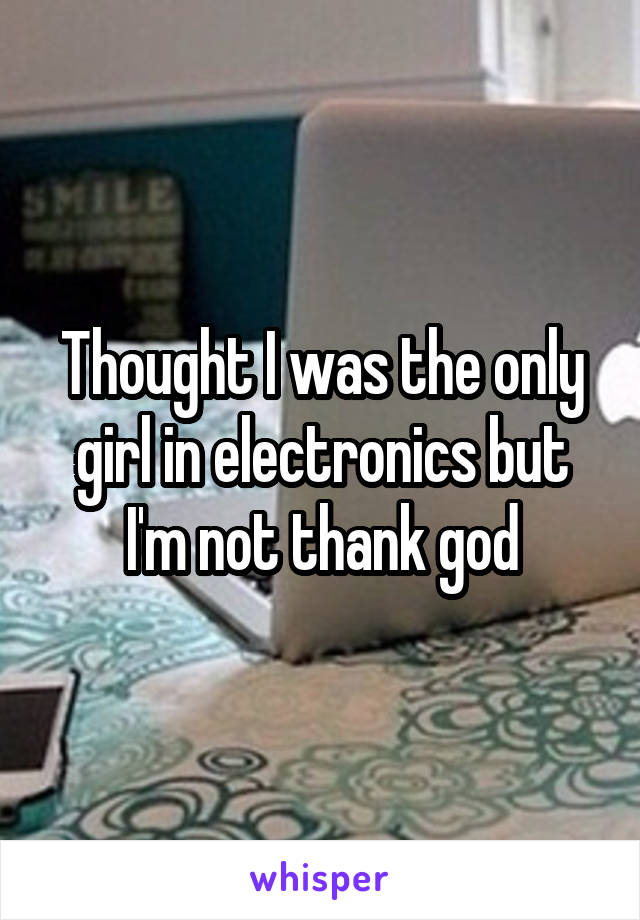 Thought I was the only girl in electronics but I'm not thank god