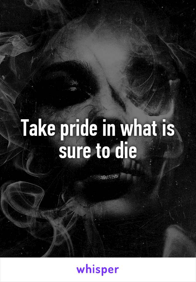 Take pride in what is sure to die