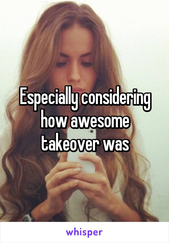 Especially considering how awesome takeover was