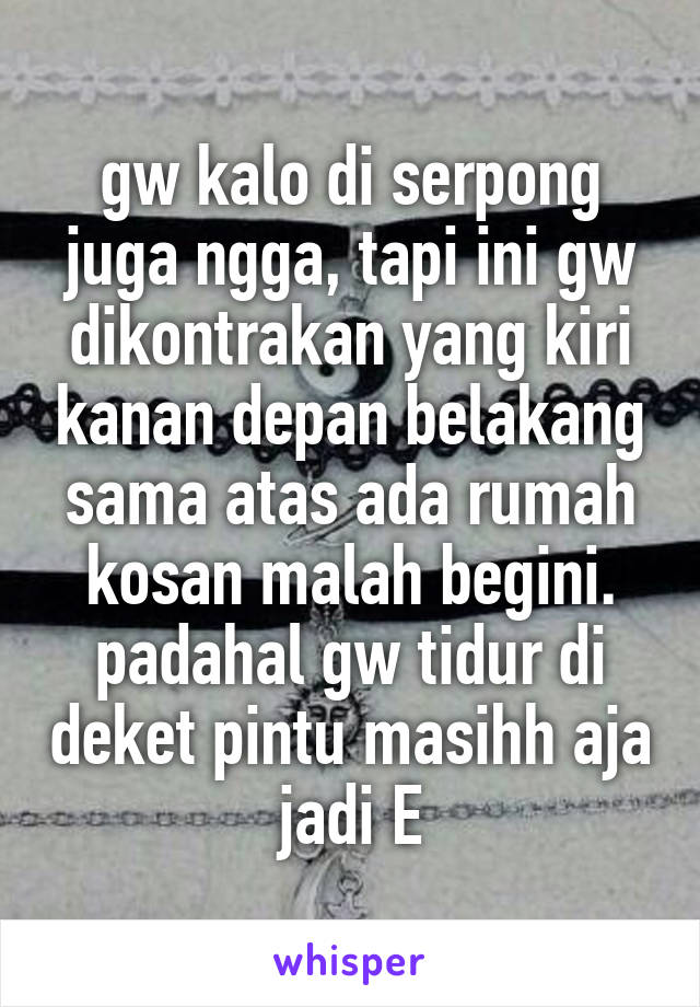 gw kalo di serpong juga ngga, tapi ini gw dikontrakan yang kiri kanan depan belakang sama atas ada rumah kosan malah begini. padahal gw tidur di deket pintu masihh aja jadi E