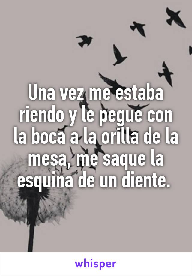 Una vez me estaba riendo y le pegue con la boca a la orilla de la mesa, me saque la esquina de un diente. 