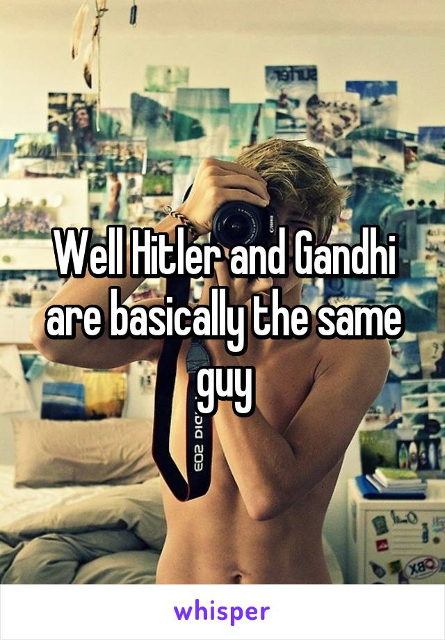 Well Hitler and Gandhi are basically the same guy