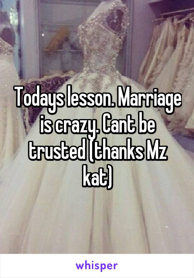 Todays lesson. Marriage is crazy. Cant be trusted (thanks Mz kat)