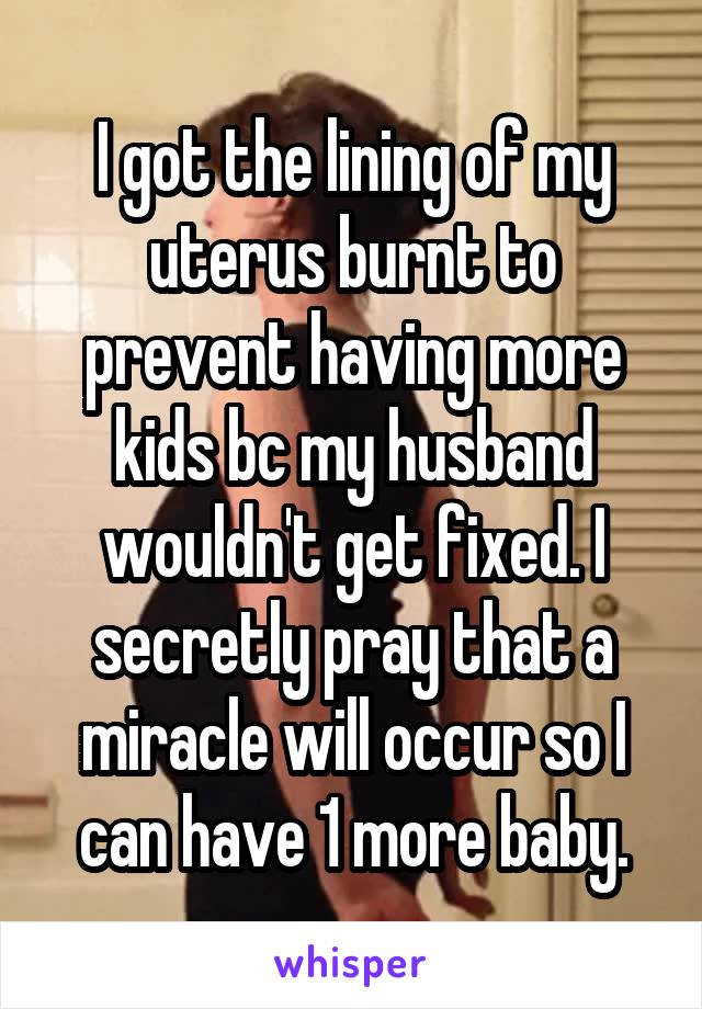 I got the lining of my uterus burnt to prevent having more kids b\c my husband wouldn't get fixed. I secretly pray that a miracle will occur so I can have 1 more baby.