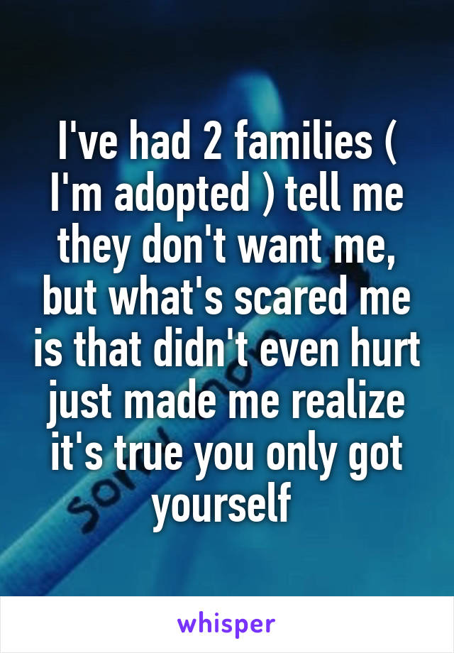 I've had 2 families ( I'm adopted ) tell me they don't want me, but what's scared me is that didn't even hurt just made me realize it's true you only got yourself 