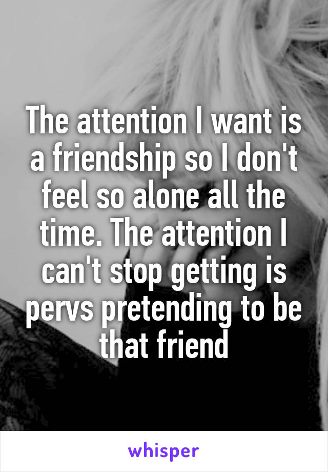 The attention I want is a friendship so I don't feel so alone all the time. The attention I can't stop getting is pervs pretending to be that friend