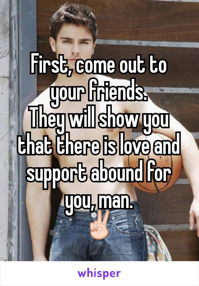 First, come out to your friends.
They will show you that there is love and support abound for you, man.
✌