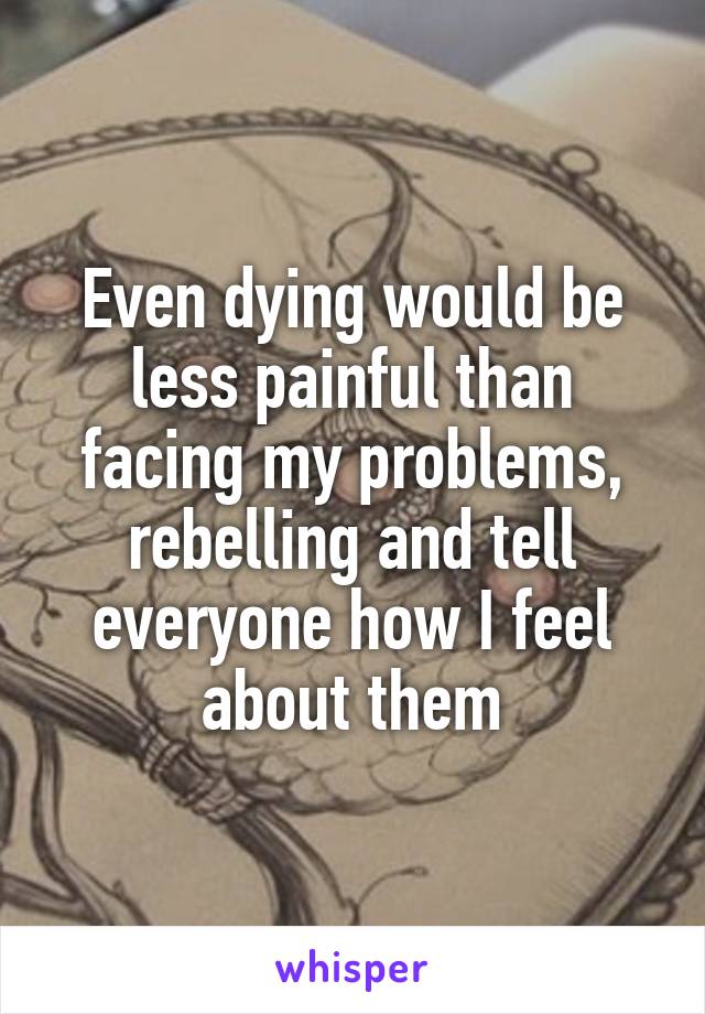 Even dying would be less painful than facing my problems, rebelling and tell everyone how I feel about them