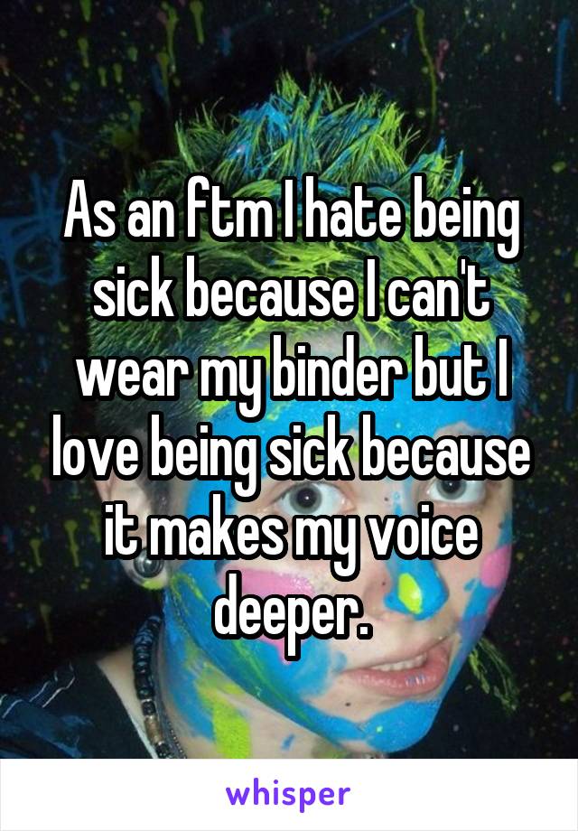 As an ftm I hate being sick because I can't wear my binder but I love being sick because it makes my voice deeper.