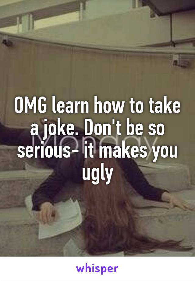 OMG learn how to take a joke. Don't be so serious- it makes you ugly