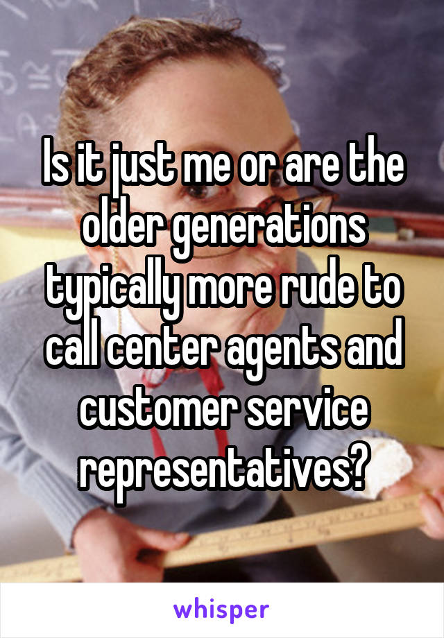 Is it just me or are the older generations typically more rude to call center agents and customer service representatives?