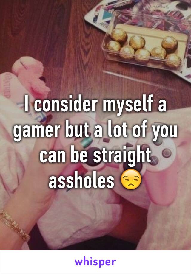 I consider myself a gamer but a lot of you can be straight assholes 😒