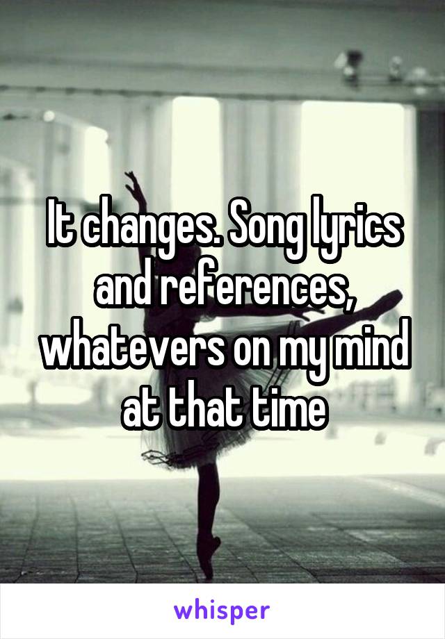 It changes. Song lyrics and references, whatevers on my mind at that time