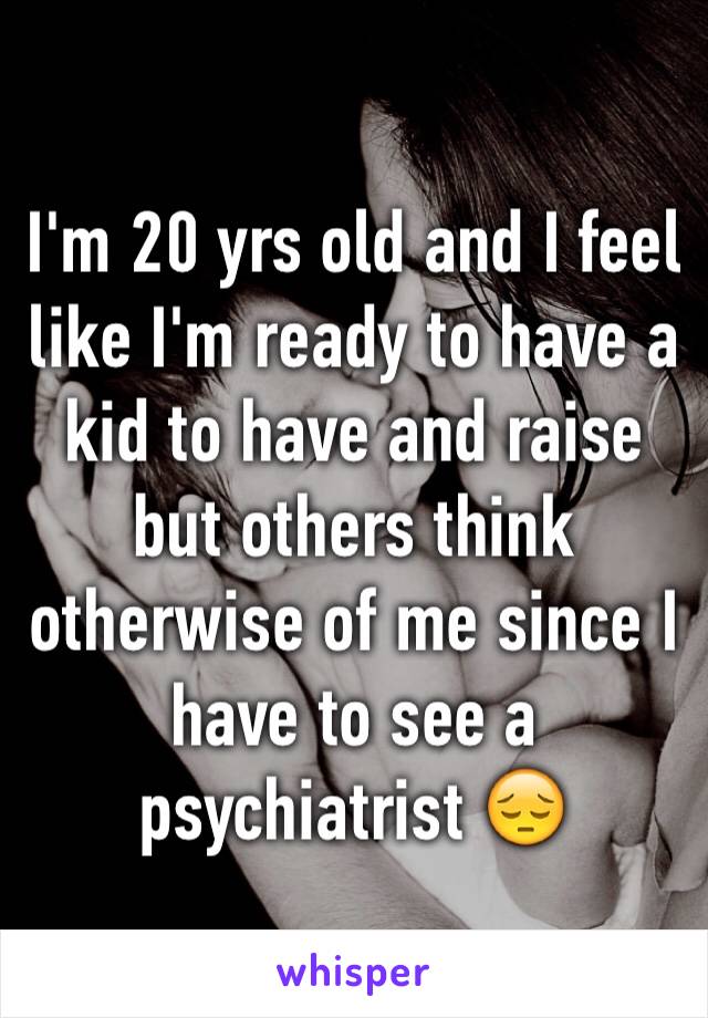 I'm 20 yrs old and I feel like I'm ready to have a kid to have and raise but others think otherwise of me since I have to see a psychiatrist 😔