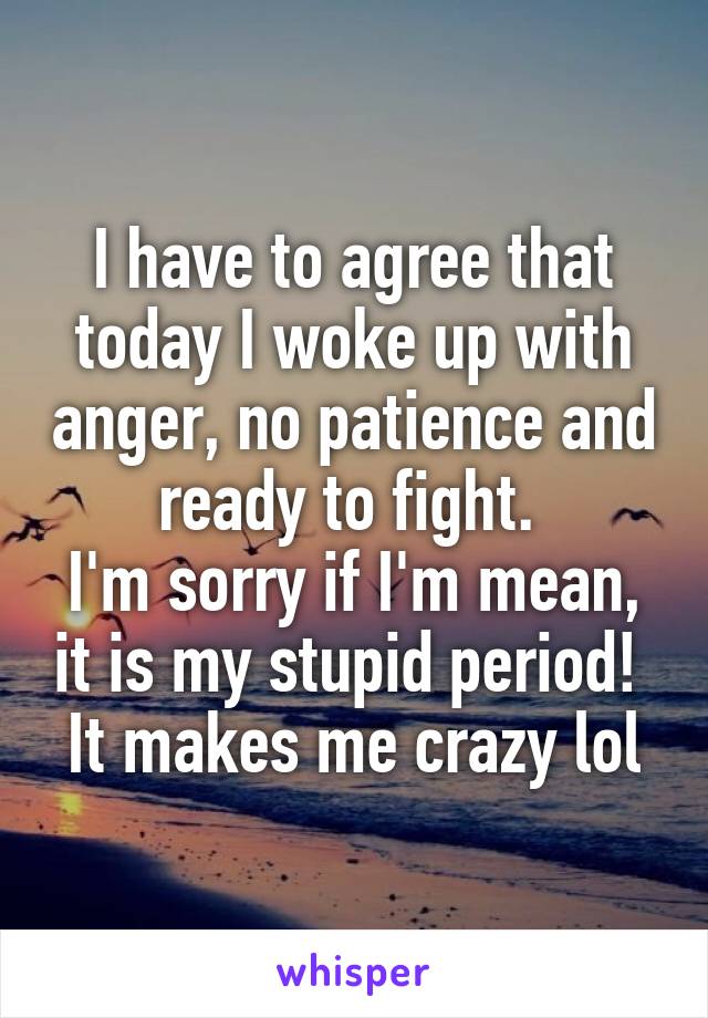 I have to agree that today I woke up with anger, no patience and ready to fight. 
I'm sorry if I'm mean, it is my stupid period! 
It makes me crazy lol